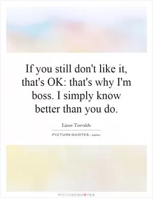 If you still don't like it, that's OK: that's why I'm boss. I simply know better than you do Picture Quote #1