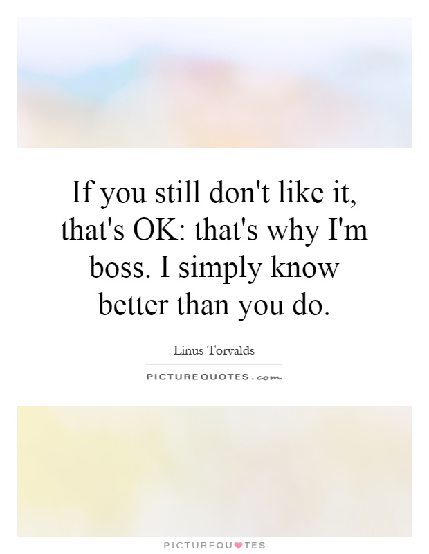 If you still don't like it, that's OK: that's why I'm boss. I simply know better than you do Picture Quote #1