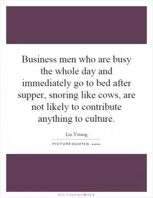 Business men who are busy the whole day and immediately go to bed after supper, snoring like cows, are not likely to contribute anything to culture Picture Quote #1