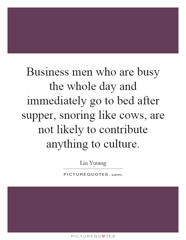 Business men who are busy the whole day and immediately go to bed after supper, snoring like cows, are not likely to contribute anything to culture Picture Quote #1