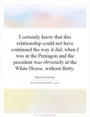 I certainly know that this relationship could not have continued the way it did, when I was at the Pentagon and the president was obviously at the White House, without Betty Picture Quote #1