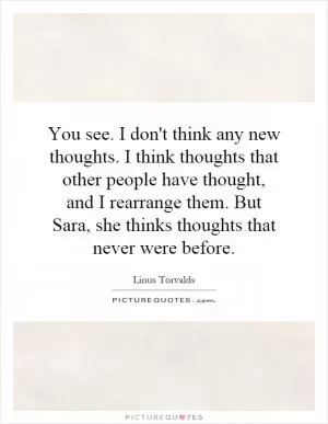 You see. I don't think any new thoughts. I think thoughts that other people have thought, and I rearrange them. But Sara, she thinks thoughts that never were before Picture Quote #1