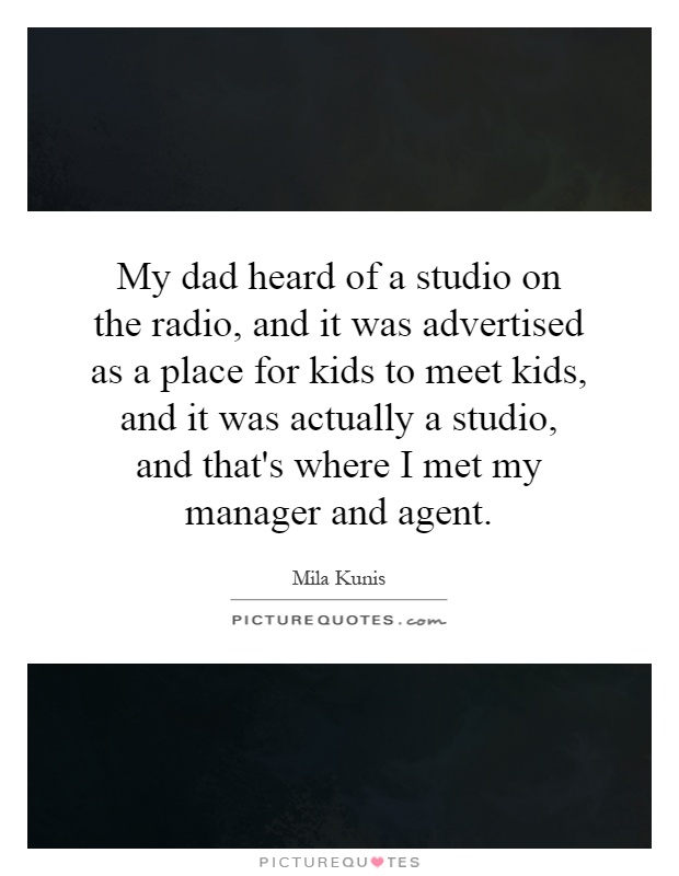 My dad heard of a studio on the radio, and it was advertised as a place for kids to meet kids, and it was actually a studio, and that's where I met my manager and agent Picture Quote #1