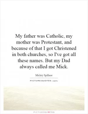 My father was Catholic, my mother was Protestant, and because of that I got Christened in both churches, so I've got all these names. But my Dad always called me Mick Picture Quote #1