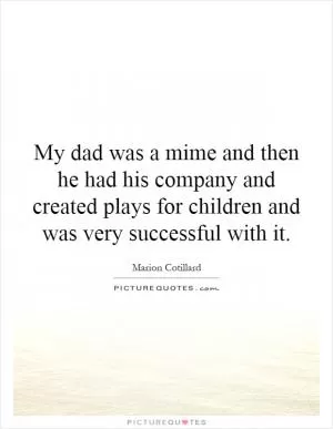 My dad was a mime and then he had his company and created plays for children and was very successful with it Picture Quote #1