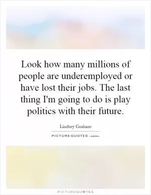 Look how many millions of people are underemployed or have lost their jobs. The last thing I'm going to do is play politics with their future Picture Quote #1