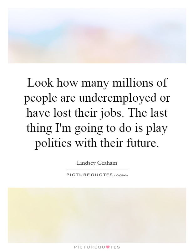 Look how many millions of people are underemployed or have lost their jobs. The last thing I'm going to do is play politics with their future Picture Quote #1