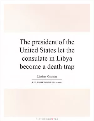 The president of the United States let the consulate in Libya become a death trap Picture Quote #1