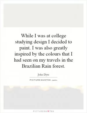 While I was at college studying design I decided to paint. I was also greatly inspired by the colours that I had seen on my travels in the Brazilian Rain forest Picture Quote #1