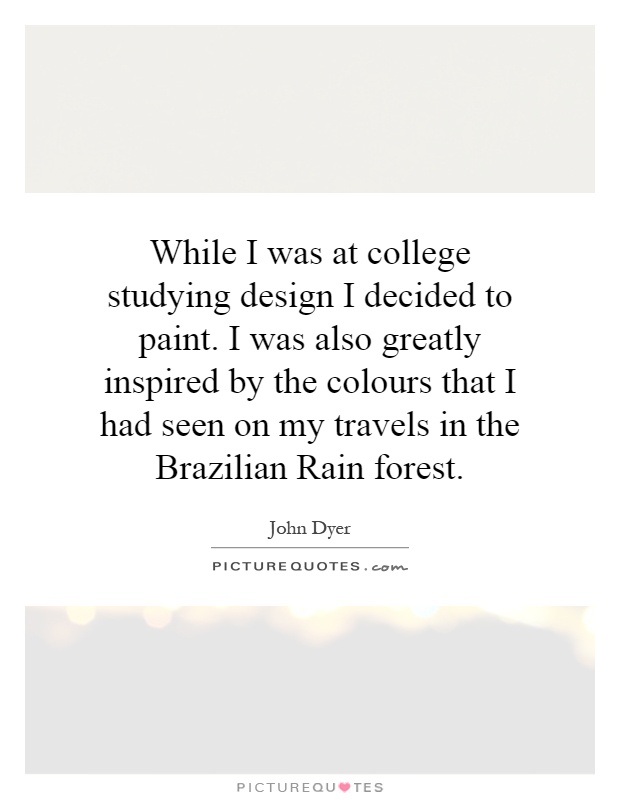 While I was at college studying design I decided to paint. I was also greatly inspired by the colours that I had seen on my travels in the Brazilian Rain forest Picture Quote #1