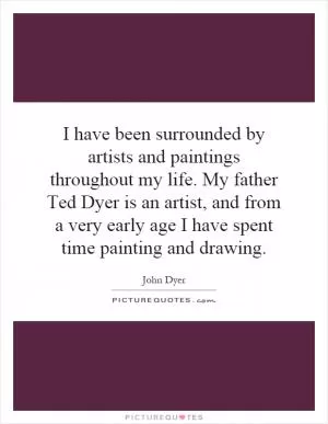 I have been surrounded by artists and paintings throughout my life. My father Ted Dyer is an artist, and from a very early age I have spent time painting and drawing Picture Quote #1