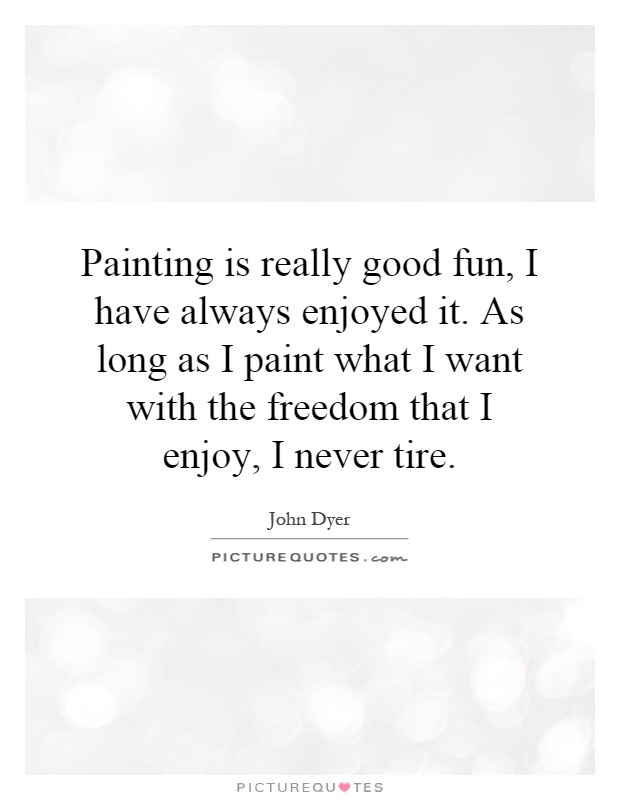 Painting is really good fun, I have always enjoyed it. As long as I paint what I want with the freedom that I enjoy, I never tire Picture Quote #1