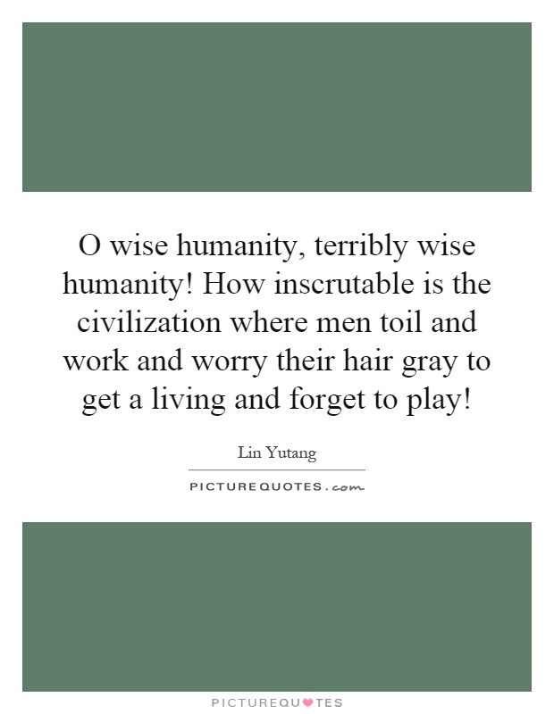 O wise humanity, terribly wise humanity! How inscrutable is the civilization where men toil and work and worry their hair gray to get a living and forget to play! Picture Quote #1