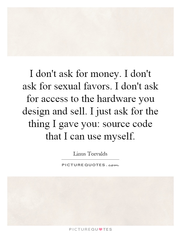 I don't ask for money. I don't ask for sexual favors. I don't ask for access to the hardware you design and sell. I just ask for the thing I gave you: source code that I can use myself Picture Quote #1