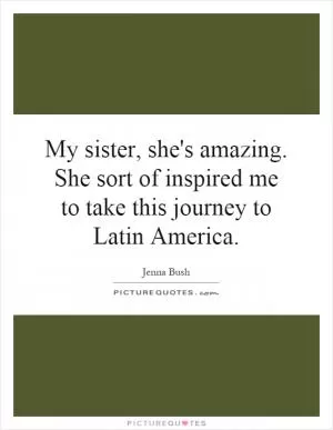 My sister, she's amazing. She sort of inspired me to take this journey to Latin America Picture Quote #1