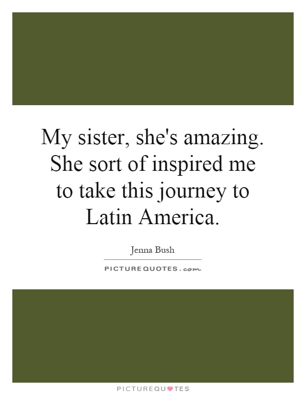 My sister, she's amazing. She sort of inspired me to take this journey to Latin America Picture Quote #1