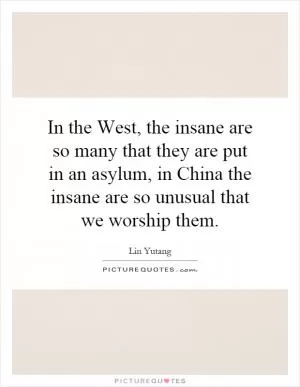 In the West, the insane are so many that they are put in an asylum, in China the insane are so unusual that we worship them Picture Quote #1