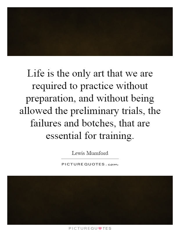 Life is the only art that we are required to practice without preparation, and without being allowed the preliminary trials, the failures and botches, that are essential for training Picture Quote #1