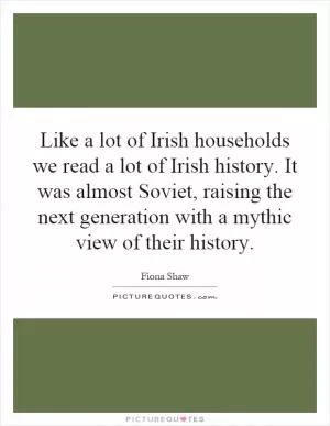 Like a lot of Irish households we read a lot of Irish history. It was almost Soviet, raising the next generation with a mythic view of their history Picture Quote #1