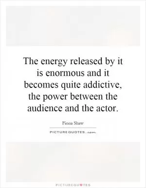 The energy released by it is enormous and it becomes quite addictive, the power between the audience and the actor Picture Quote #1