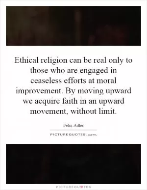 Ethical religion can be real only to those who are engaged in ceaseless efforts at moral improvement. By moving upward we acquire faith in an upward movement, without limit Picture Quote #1