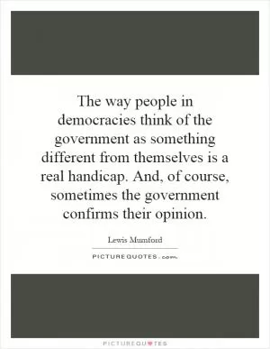 The way people in democracies think of the government as something different from themselves is a real handicap. And, of course, sometimes the government confirms their opinion Picture Quote #1