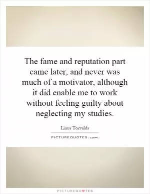 The fame and reputation part came later, and never was much of a motivator, although it did enable me to work without feeling guilty about neglecting my studies Picture Quote #1