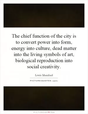 The chief function of the city is to convert power into form, energy into culture, dead matter into the living symbols of art, biological reproduction into social creativity Picture Quote #1
