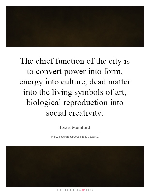 The chief function of the city is to convert power into form, energy into culture, dead matter into the living symbols of art, biological reproduction into social creativity Picture Quote #1