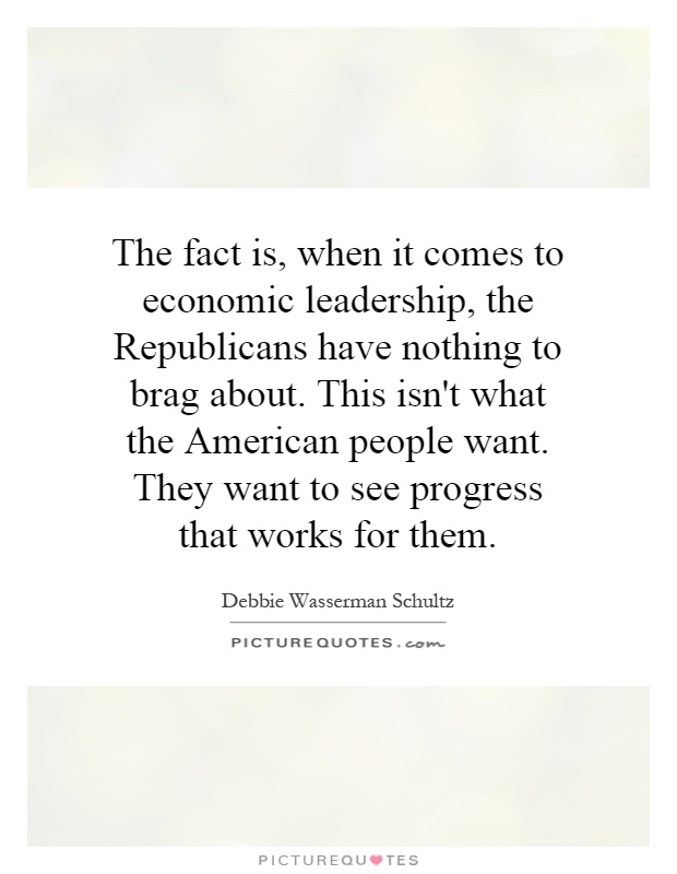 The fact is, when it comes to economic leadership, the Republicans have nothing to brag about. This isn't what the American people want. They want to see progress that works for them Picture Quote #1