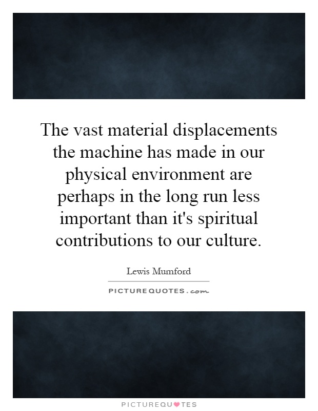 The vast material displacements the machine has made in our physical environment are perhaps in the long run less important than it's spiritual contributions to our culture Picture Quote #1