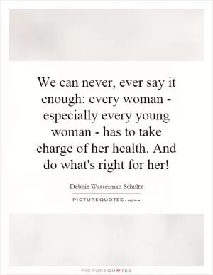 We can never, ever say it enough: every woman - especially every young woman - has to take charge of her health. And do what's right for her! Picture Quote #1
