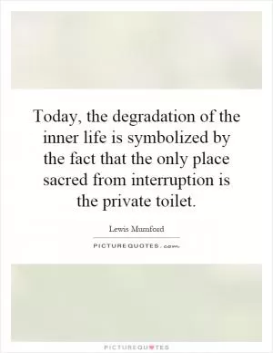 Today, the degradation of the inner life is symbolized by the fact that the only place sacred from interruption is the private toilet Picture Quote #1