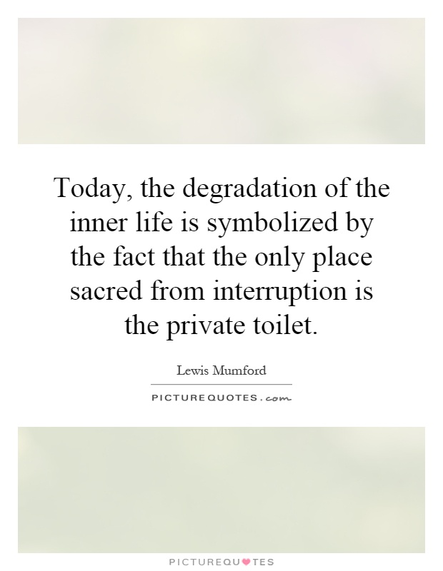 Today, the degradation of the inner life is symbolized by the fact that the only place sacred from interruption is the private toilet Picture Quote #1