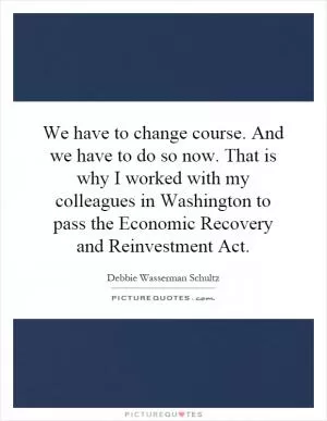 We have to change course. And we have to do so now. That is why I worked with my colleagues in Washington to pass the Economic Recovery and Reinvestment Act Picture Quote #1