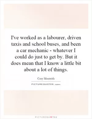 I've worked as a labourer, driven taxis and school buses, and been a car mechanic - whatever I could do just to get by. But it does mean that I know a little bit about a lot of things Picture Quote #1