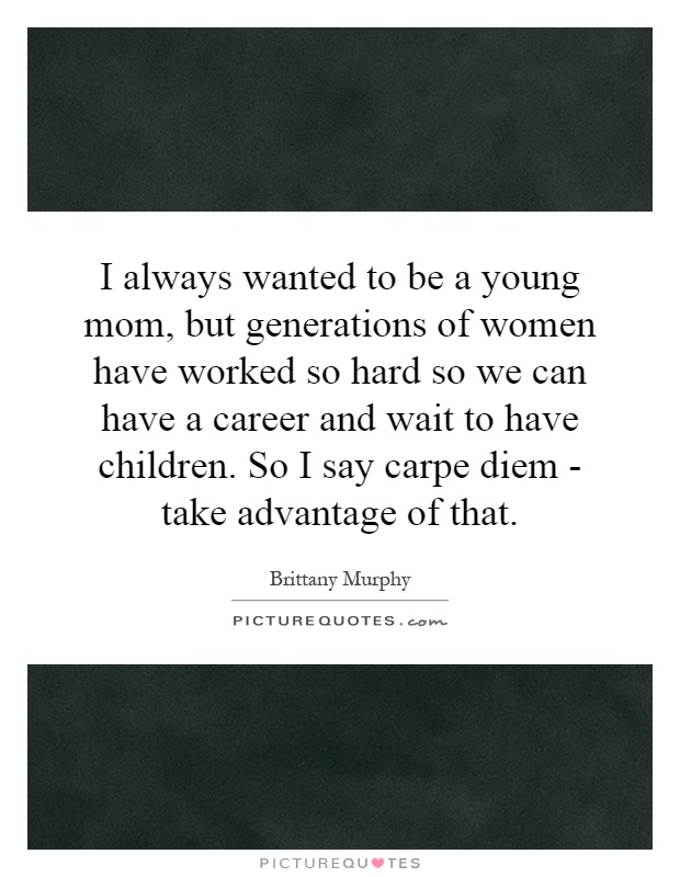 I always wanted to be a young mom, but generations of women have worked so hard so we can have a career and wait to have children. So I say carpe diem - take advantage of that Picture Quote #1