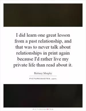 I did learn one great lesson from a past relationship, and that was to never talk about relationships in print again because I'd rather live my private life than read about it Picture Quote #1