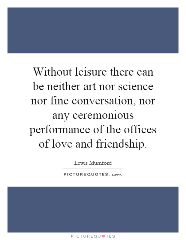 Without leisure there can be neither art nor science nor fine conversation, nor any ceremonious performance of the offices of love and friendship Picture Quote #1