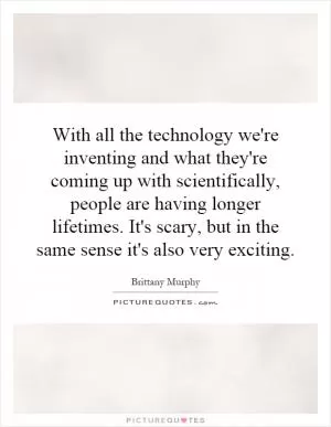 With all the technology we're inventing and what they're coming up with scientifically, people are having longer lifetimes. It's scary, but in the same sense it's also very exciting Picture Quote #1