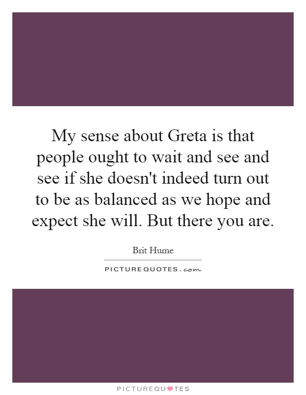 My sense about Greta is that people ought to wait and see and see if she doesn't indeed turn out to be as balanced as we hope and expect she will. But there you are Picture Quote #1