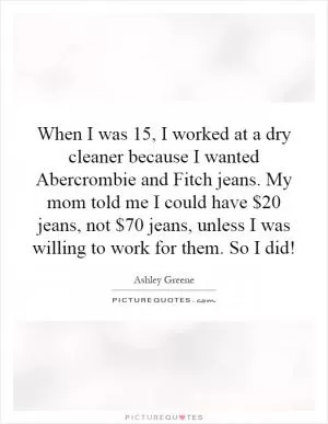 When I was 15, I worked at a dry cleaner because I wanted Abercrombie and Fitch jeans. My mom told me I could have $20 jeans, not $70 jeans, unless I was willing to work for them. So I did! Picture Quote #1