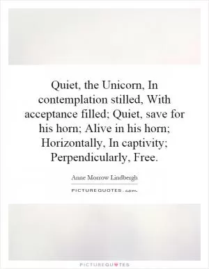 Quiet, the Unicorn, In contemplation stilled, With acceptance filled; Quiet, save for his horn; Alive in his horn; Horizontally, In captivity; Perpendicularly, Free Picture Quote #1