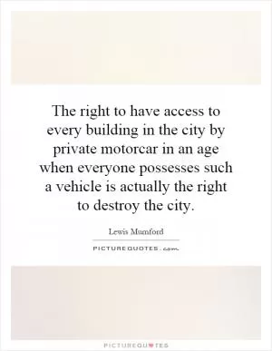 The right to have access to every building in the city by private motorcar in an age when everyone possesses such a vehicle is actually the right to destroy the city Picture Quote #1