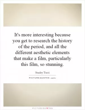 It's more interesting because you get to research the history of the period, and all the different aesthetic elements that make a film, particularly this film, so stunning Picture Quote #1