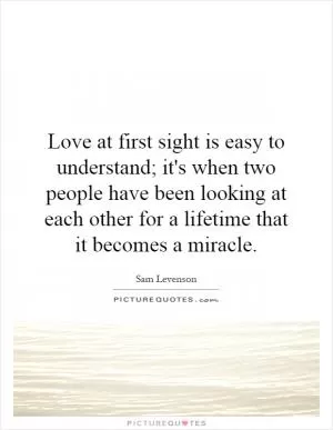 Love at first sight is easy to understand; it's when two people have been looking at each other for a lifetime that it becomes a miracle Picture Quote #1