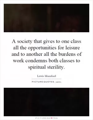 A society that gives to one class all the opportunities for leisure and to another all the burdens of work condemns both classes to spiritual sterility Picture Quote #1