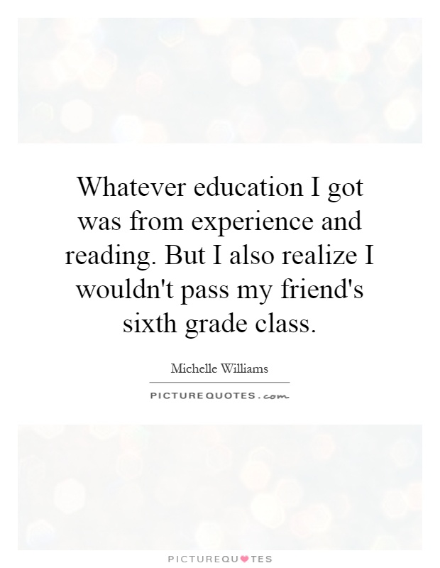 Whatever education I got was from experience and reading. But I also realize I wouldn't pass my friend's sixth grade class Picture Quote #1