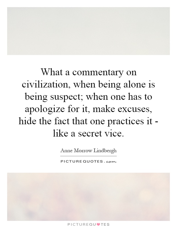 What a commentary on civilization, when being alone is being suspect; when one has to apologize for it, make excuses, hide the fact that one practices it - like a secret vice Picture Quote #1