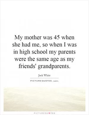 My mother was 45 when she had me, so when I was in high school my parents were the same age as my friends' grandparents Picture Quote #1